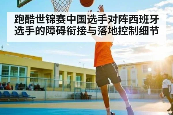 跑酷世锦赛中国选手对阵西班牙选手的障碍衔接与落地控制细节